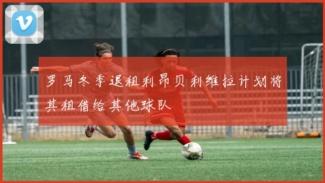 罗马冬季退租利昂贝利维拉计划将其租借给其他球队