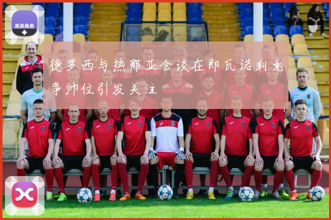 德罗西与热那亚会谈在即瓦诺利竞争帅位引发关注