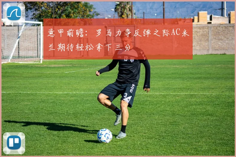 意甲前瞻：罗马力争反弹之际AC米兰期待轻松拿下三分