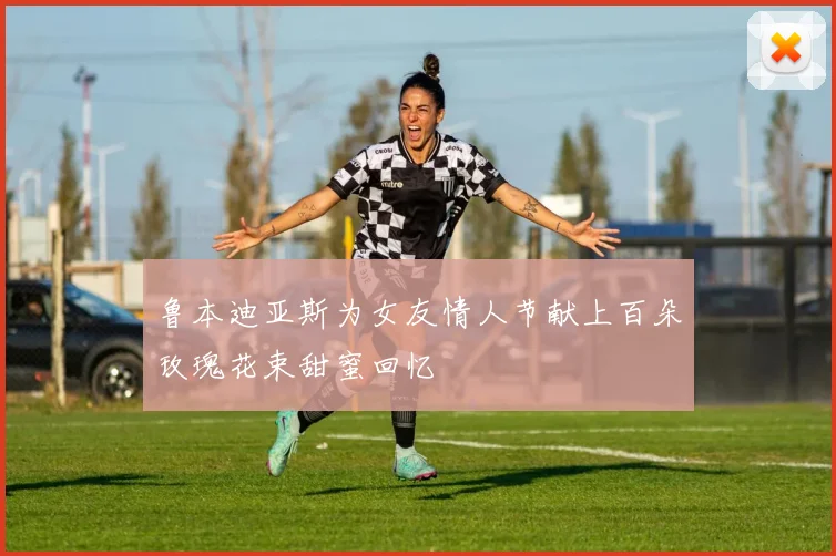 鲁本迪亚斯为女友情人节献上百朵玫瑰花束甜蜜回忆