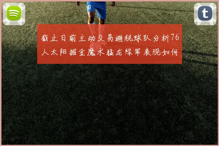 截止日前主动交易避税球队分析76人太阳掘金魔术猛龙绿军表现如何