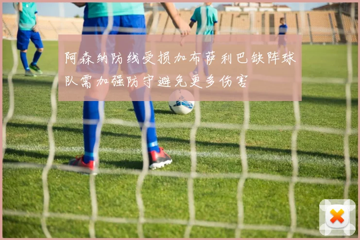 阿森纳防线受损加布萨利巴缺阵球队需加强防守避免更多伤害
