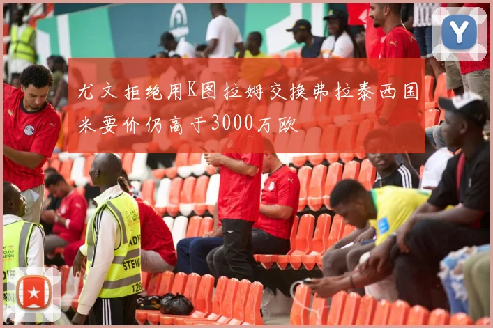 尤文拒绝用K图拉姆交换弗拉泰西国米要价仍高于3000万欧