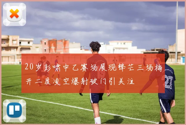 20岁彭啸中乙赛场展现锋芒三场梅开二度凌空爆射破门引关注