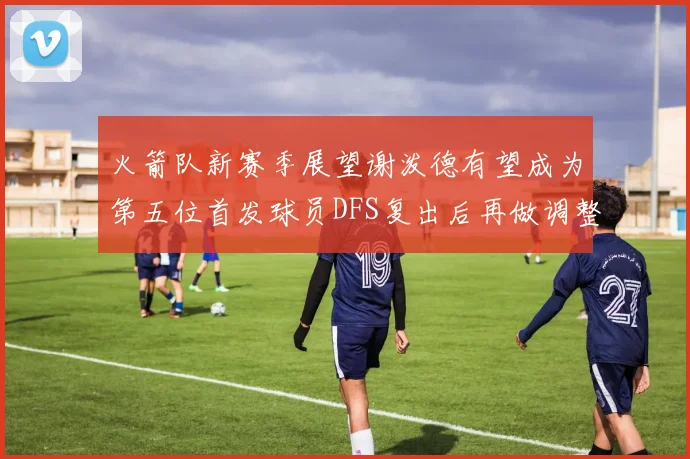 火箭队新赛季展望谢泼德有望成为第五位首发球员DFS复出后再做调整