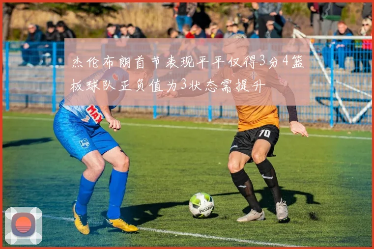 杰伦布朗首节表现平平仅得3分4篮板球队正负值为3状态需提升