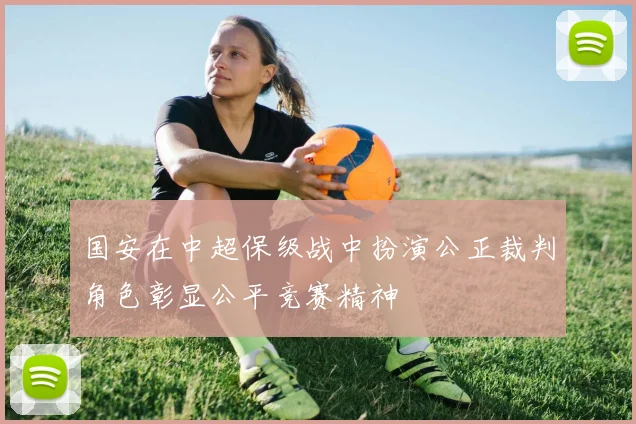 国安在中超保级战中扮演公正裁判角色彰显公平竞赛精神