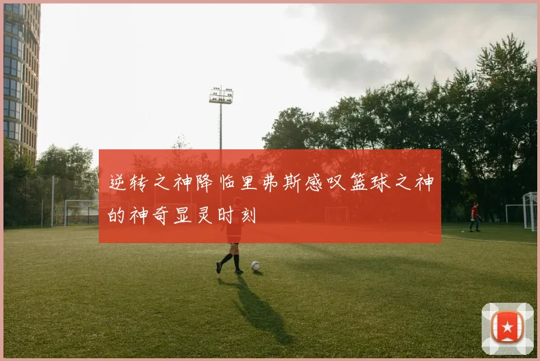 逆转之神降临里弗斯感叹篮球之神的神奇显灵时刻