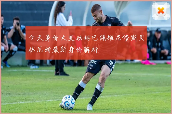 今天身价大变动姆巴佩维尼修斯贝林厄姆最新身价解析