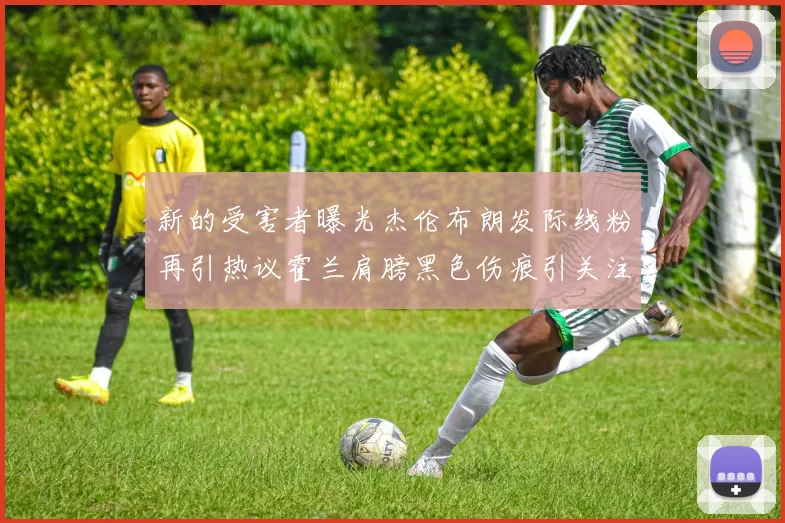 新的受害者曝光杰伦布朗发际线粉再引热议霍兰肩膀黑色伤痕引关注