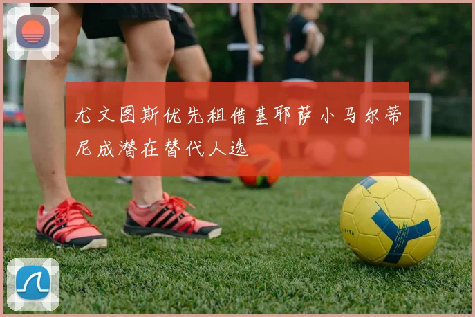 尤文图斯优先租借基耶萨小马尔蒂尼成潜在替代人选