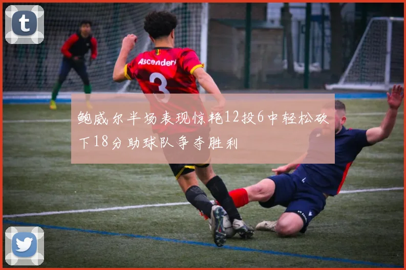 鲍威尔半场表现惊艳12投6中轻松砍下18分助球队争夺胜利