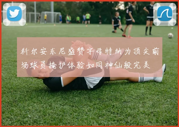 科尔安东尼盛赞字母特纳为顶尖前场球员掩护体验如同神仙般完美
