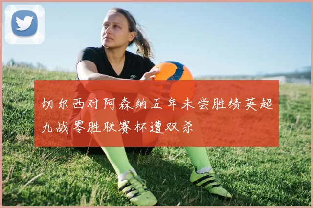 切尔西对阿森纳五年未尝胜绩英超九战零胜联赛杯遭双杀