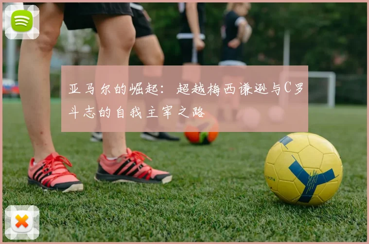 亚马尔的崛起：超越梅西谦逊与C罗斗志的自我主宰之路