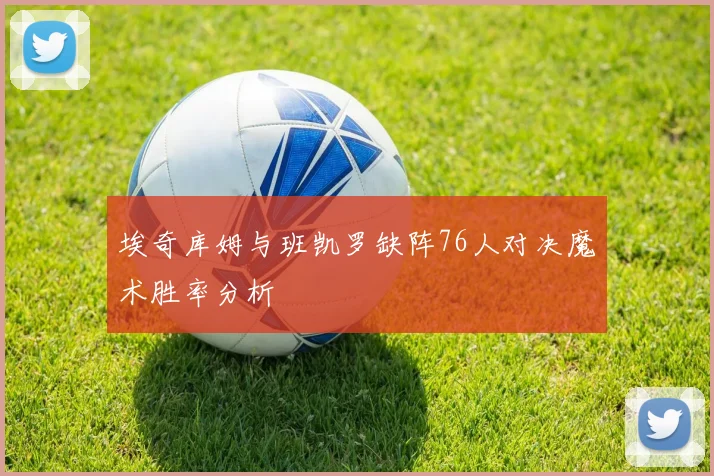 埃奇库姆与班凯罗缺阵76人对决魔术胜率分析