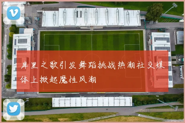 库里之歌引发舞蹈挑战热潮社交媒体上掀起魔性风潮