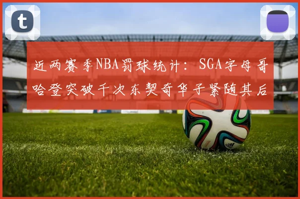 近两赛季NBA罚球统计：SGA字母哥哈登突破千次东契奇华子紧随其后