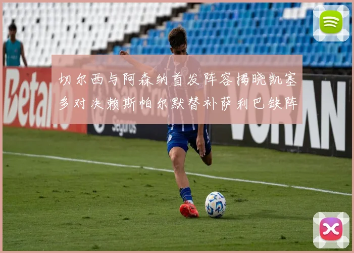 切尔西与阿森纳首发阵容揭晓凯塞多对决赖斯帕尔默替补萨利巴缺阵