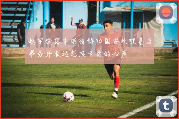 赵宇透露李明将协助国安处理善后事务并表达想换节奏的心声