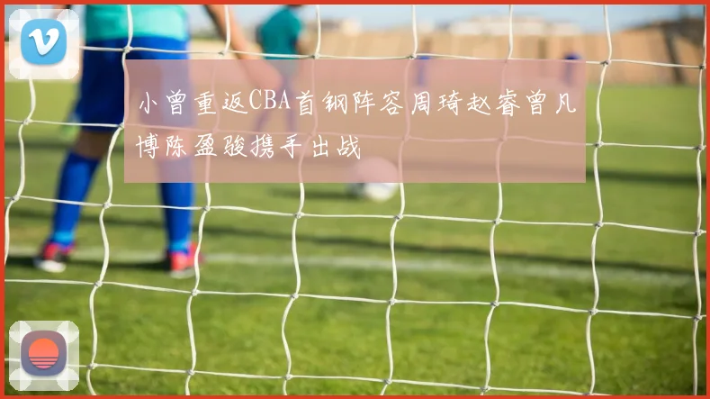 小曾重返CBA首钢阵容周琦赵睿曾凡博陈盈骏携手出战