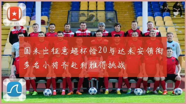 国米出征意超杯恰20与达米安领衔多名小将齐赴利雅得挑战