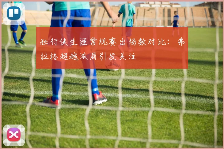 独行侠生涯常规赛出场数对比：弗拉格超越浓眉引发关注