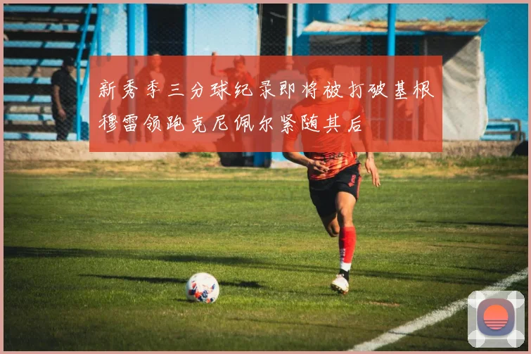 新秀季三分球纪录即将被打破基根穆雷领跑克尼佩尔紧随其后
