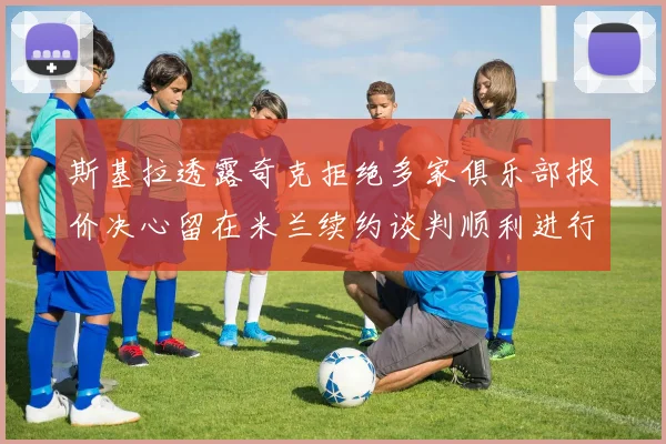 斯基拉透露奇克拒绝多家俱乐部报价决心留在米兰续约谈判顺利进行