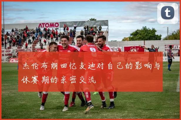 杰伦布朗回忆麦迪对自己的影响与休赛期的亲密交流