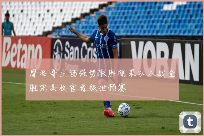 摩洛哥主场强势取胜刚果以八战全胜完美收官晋级世预赛