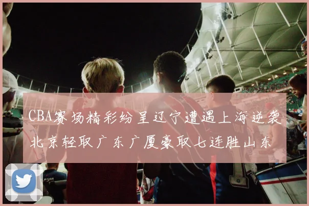CBA赛场精彩纷呈辽宁遭遇上海逆袭北京轻取广东广厦豪取七连胜山东战胜新疆