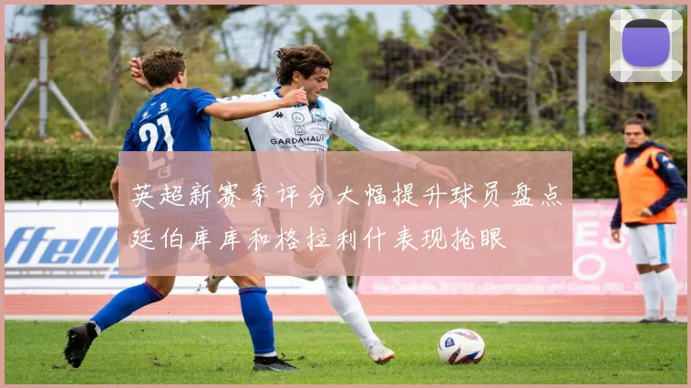 英超新赛季评分大幅提升球员盘点廷伯库库和格拉利什表现抢眼