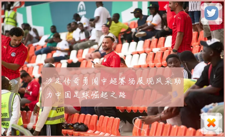 沙足传奇勇闯中超赛场展现风采助力中国足球崛起之路