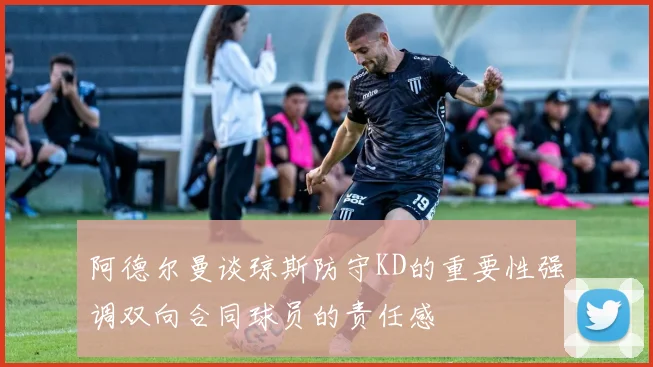 阿德尔曼谈琼斯防守KD的重要性强调双向合同球员的责任感