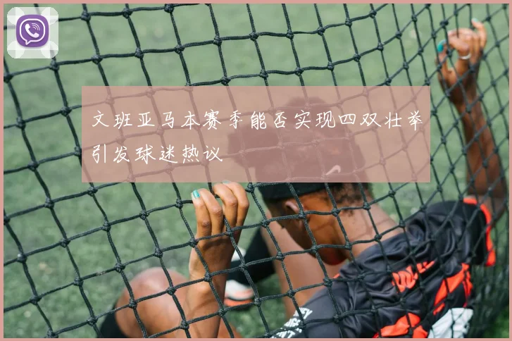 文班亚马本赛季能否实现四双壮举引发球迷热议