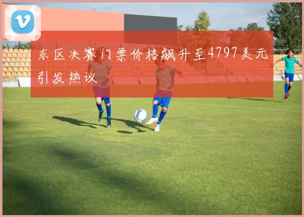 东区决赛门票价格飙升至4797美元引发热议