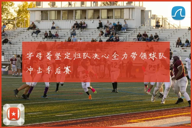 字母哥坚定归队决心全力带领球队冲击季后赛