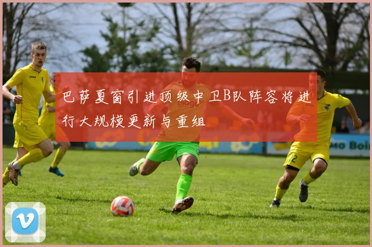 巴萨夏窗引进顶级中卫B队阵容将进行大规模更新与重组
