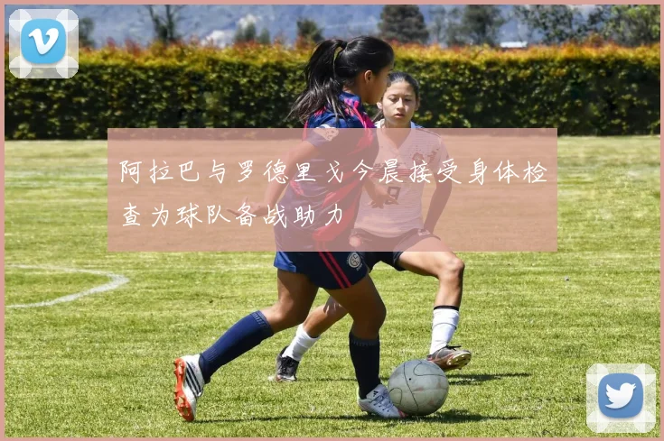 阿拉巴与罗德里戈今晨接受身体检查为球队备战助力