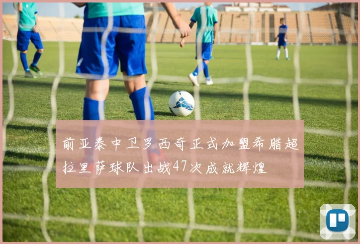 前亚泰中卫罗西奇正式加盟希腊超拉里萨球队出战47次成就辉煌