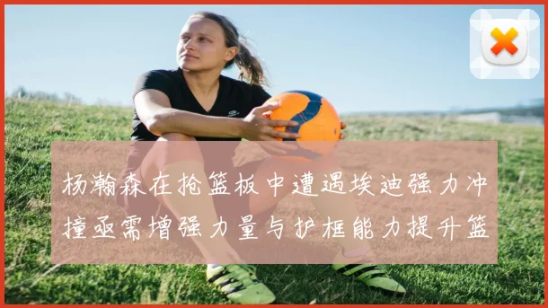 杨瀚森在抢篮板中遭遇埃迪强力冲撞亟需增强力量与护框能力提升篮板表现