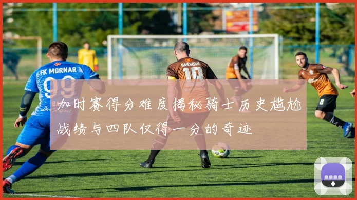加时赛得分难度揭秘骑士历史尴尬战绩与四队仅得一分的奇迹