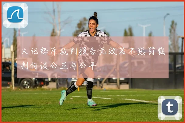 火记怒斥裁判报告无效若不惩罚裁判何谈公正与公平