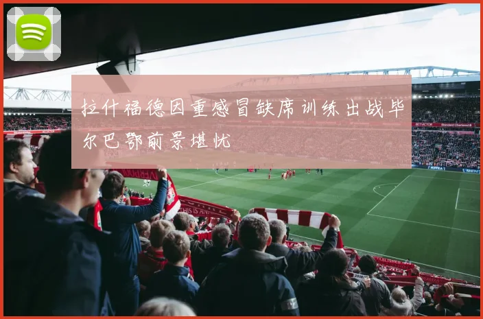 拉什福德因重感冒缺席训练出战毕尔巴鄂前景堪忧